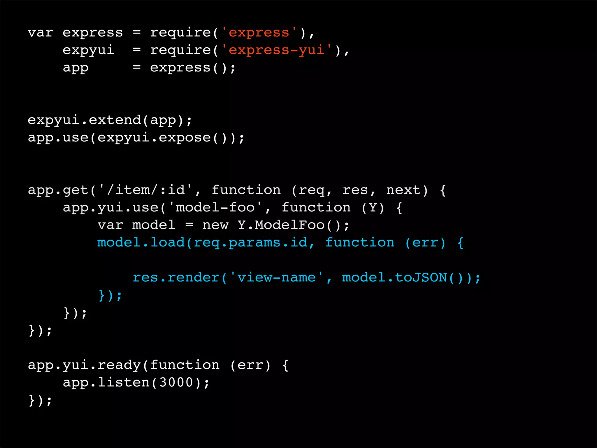 var express = require('express'),
expyui = require('express-yui'),
app
= express();
 
expyui.extend(app);
app.use(expyui.expose());

app.get('/item/:id', function (req, res, next) {
app.yui.use('model-foo', function (Y) {
var model = new Y.ModelFoo();
model.load(req.params.id, function (err) {
res.render('view-name', model.toJSON());
});
});
});
app.yui.ready(function (err) {
app.listen(3000);
});

 
