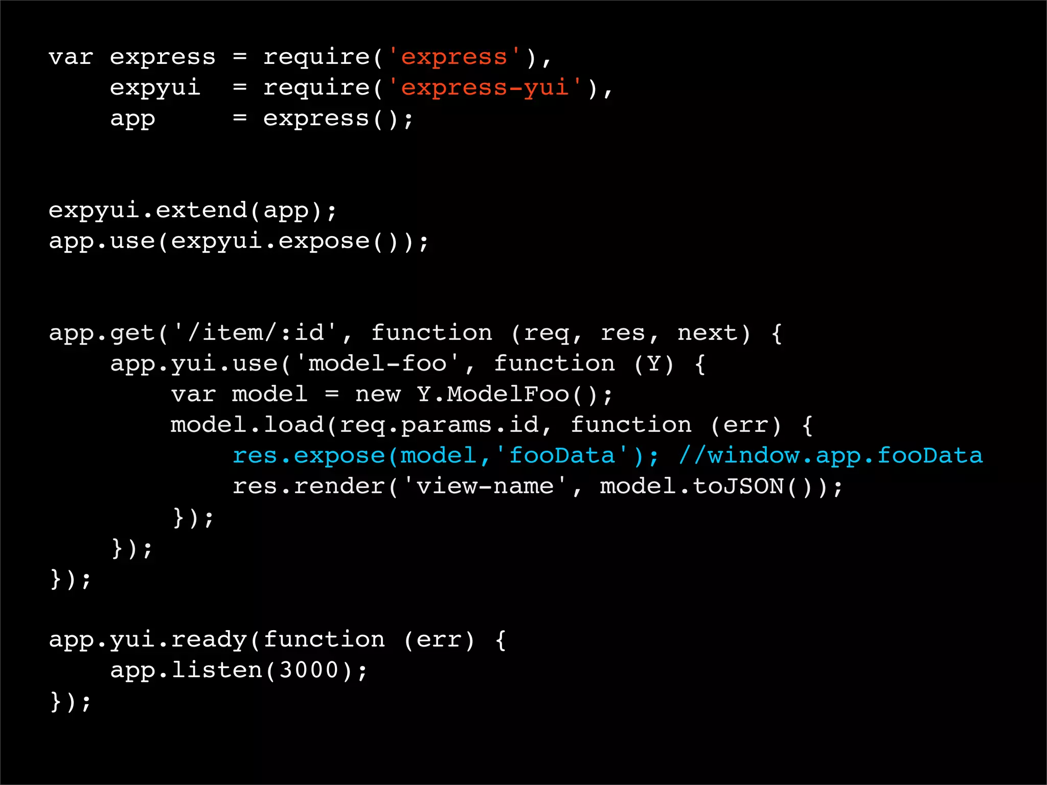 var express = require('express'),
expyui = require('express-yui'),
app
= express();
 
expyui.extend(app);
app.use(expyui.expose());

app.get('/item/:id', function (req, res, next) {
app.yui.use('model-foo', function (Y) {
var model = new Y.ModelFoo();
model.load(req.params.id, function (err) {
res.expose(model,'fooData'); //window.app.fooData
res.render('view-name', model.toJSON());
});
});
});
app.yui.ready(function (err) {
app.listen(3000);
});

 
