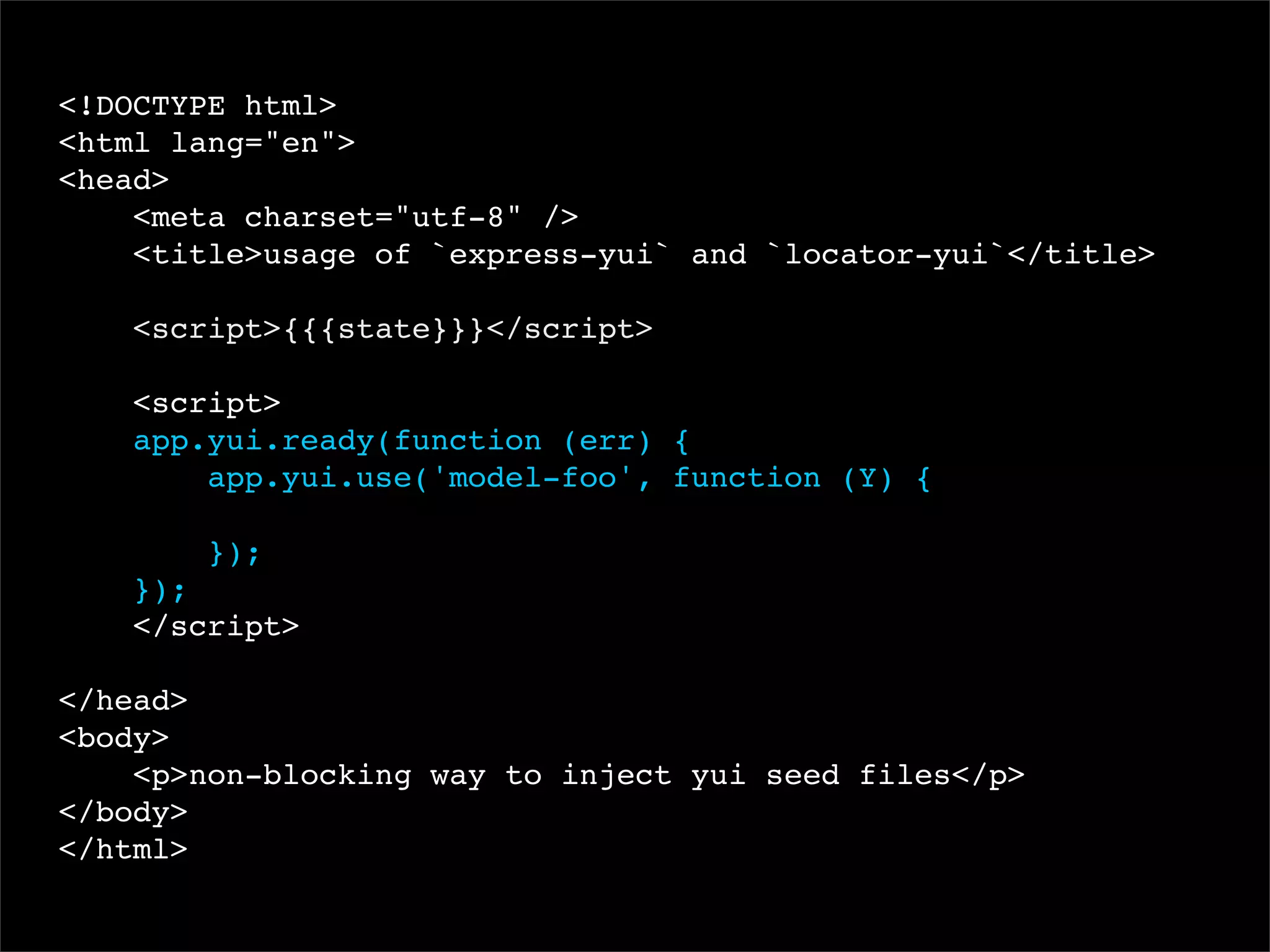 <!DOCTYPE html>
<html lang="en">
<head>
<meta charset="utf-8" />
<title>usage of `express-yui` and `locator-yui`</title>
<script>{{{state}}}</script>
<script>
app.yui.ready(function (err) {
app.yui.use('model-foo', function (Y) {
});
});
</script>
</head>
<body>
<p>non-blocking way to inject yui seed files</p>
</body>
</html>

 