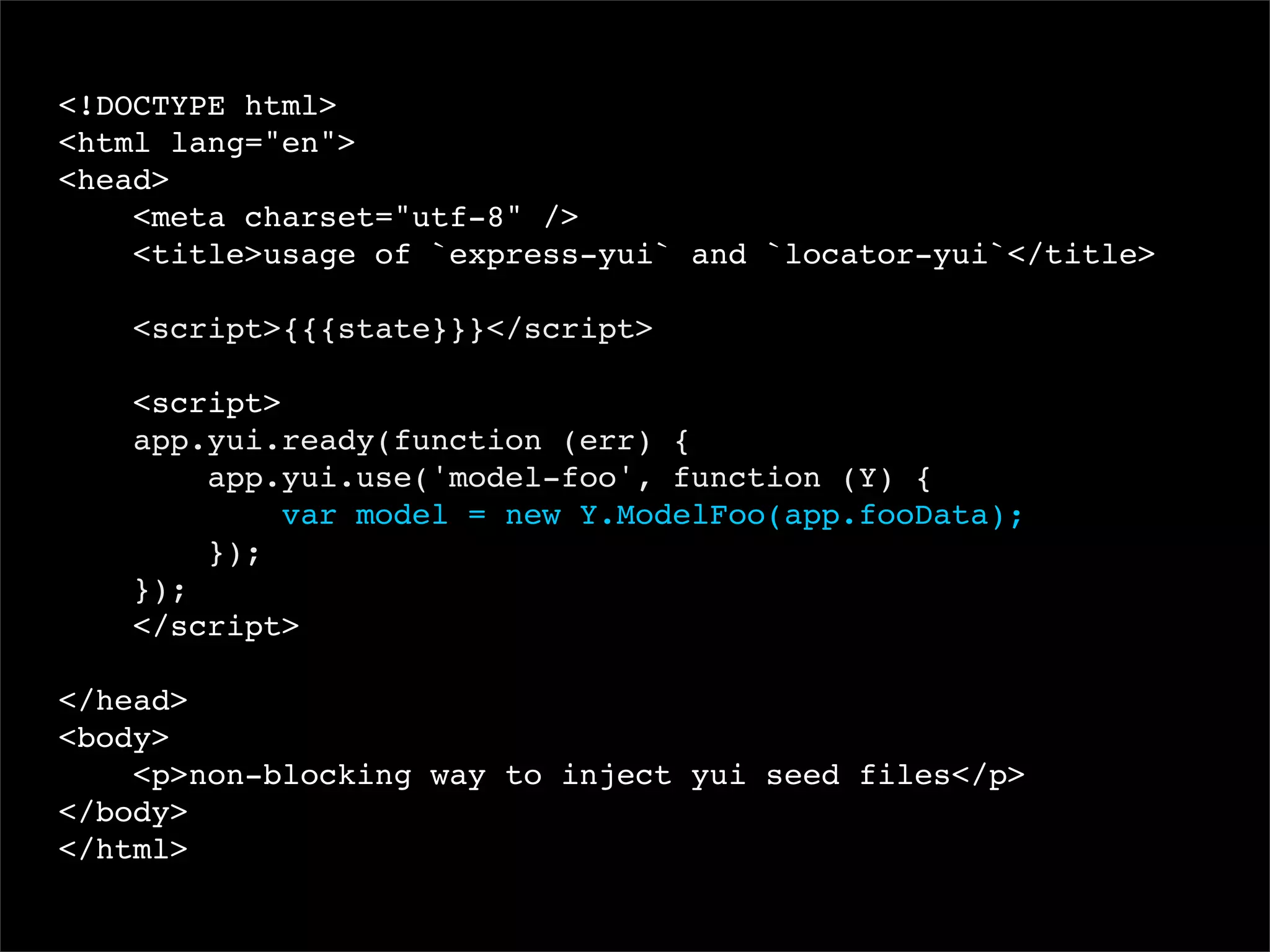 <!DOCTYPE html>
<html lang="en">
<head>
<meta charset="utf-8" />
<title>usage of `express-yui` and `locator-yui`</title>
<script>{{{state}}}</script>
<script>
app.yui.ready(function (err) {
app.yui.use('model-foo', function (Y) {
var model = new Y.ModelFoo(app.fooData);
});
});
</script>
</head>
<body>
<p>non-blocking way to inject yui seed files</p>
</body>
</html>

 