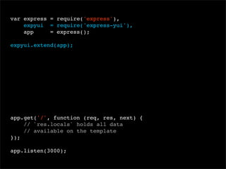 var express = require('express'),
expyui = require('express-yui'),
app
= express();
 
expyui.extend(app);

app.get('/', function (req, res, next) {
// `res.locals` holds all data
// available on the template
});
app.listen(3000);

 