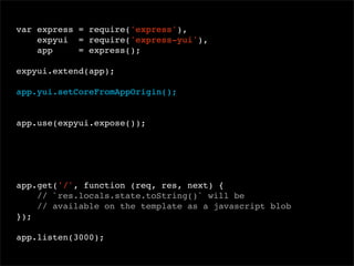 var express = require('express'),
expyui = require('express-yui'),
app
= express();
 
expyui.extend(app);
app.yui.setCoreFromAppOrigin();

app.use(expyui.expose());

app.get('/', function (req, res, next) {
// `res.locals.state.toString()` will be
// available on the template as a javascript blob
});
app.listen(3000);

 