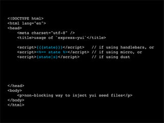 <!DOCTYPE html>
<html lang="en">
<head>
<meta charset="utf-8" />
<title>usage of `express-yui`</title>
<script>{{{state}}}</script>
// if using handlebars, or
<script><%== state %></script> // if using micro, or
<script>{state|s}</script>
// if using dust

</head>
<body>
<p>non-blocking way to inject yui seed files</p>
</body>
</html>

 
