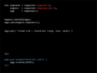 var express = require('express'),
expyui = require('express-yui'),
app
= express();
 
expyui.extend(app);
app.use(expyui.expose());

app.get('/item/:id', function (req, res, next) {

});
app.yui.ready(function (err) {
app.listen(3000);
});

 