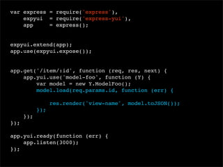 var express = require('express'),
expyui = require('express-yui'),
app
= express();
 
expyui.extend(app);
app.use(expyui.expose());

app.get('/item/:id', function (req, res, next) {
app.yui.use('model-foo', function (Y) {
var model = new Y.ModelFoo();
model.load(req.params.id, function (err) {
res.render('view-name', model.toJSON());
});
});
});
app.yui.ready(function (err) {
app.listen(3000);
});

 