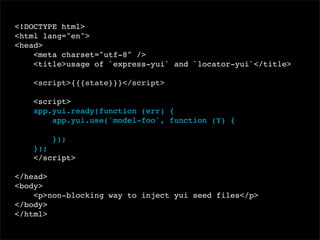 <!DOCTYPE html>
<html lang="en">
<head>
<meta charset="utf-8" />
<title>usage of `express-yui` and `locator-yui`</title>
<script>{{{state}}}</script>
<script>
app.yui.ready(function (err) {
app.yui.use('model-foo', function (Y) {
});
});
</script>
</head>
<body>
<p>non-blocking way to inject yui seed files</p>
</body>
</html>

 