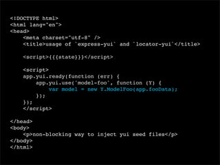 <!DOCTYPE html>
<html lang="en">
<head>
<meta charset="utf-8" />
<title>usage of `express-yui` and `locator-yui`</title>
<script>{{{state}}}</script>
<script>
app.yui.ready(function (err) {
app.yui.use('model-foo', function (Y) {
var model = new Y.ModelFoo(app.fooData);
});
});
</script>
</head>
<body>
<p>non-blocking way to inject yui seed files</p>
</body>
</html>

 