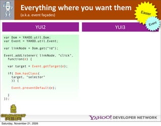 Everything where you want them    Easie
              (a.k.a. event façades)                 r

                                                         nt
                                                    Eve
                         YUI2            YUI3
 var Dom = YAHOO.util.Dom;
 var Event = YAHOO.util.Event;

 var linkNode = Dom.get("id");

 Event.addListener( linkNode, "click",
   function(e) {

    var target = Event.getTarget(e);

    if( Dom.hasClass(
      target, "selector"
      )) {

       Event.preventDefault(e);

   }
 });




Saturday, November 21, 2009
 