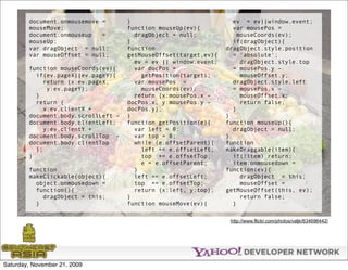 document.onmousemove =       }                              ev = ev||window.event;
        mouseMove;                   function mouseUp(ev){          var mousePos =
        document.onmouseup   =         dragObject = null;             mouseCoords(ev);
        mouseUp;                     }                              if(dragObject){
        var dragObject = null;       function                     dragObject.style.position
        var mouseOffset = null;      getMouseOffset(target,ev){     = 'absolute';
                                       ev = ev || window.event;        dragObject.style.top
        function mouseCoords(ev){      var docPos =                 = mousePos.y -
          if(ev.pageX||ev.pageY){        getPosition(target);          mouseOffset.y;
             return {x:ev.pageX,       var mousePos =               dragObject.style.left
              y:ev.pageY};               mouseCoords(ev);           = mousePos.x -
          }                            return {x:mousePos.x -          mouseOffset.x;
          return {                   docPos.x, y:mousePos.y -          return false;
             x:ev.clientX +          docPos.y};                     }
        document.body.scrollLeft -   }                            }
        document.body.clientLeft,    function getPosition(e){     function mouseUp(){
             y:ev.clientY +            var left = 0;                dragObject = null;
        document.body.scrollTop -      var top = 0;               }
        document.body.clientTop        while (e.offsetParent){    function
          };                             left += e.offsetLeft;    makeDraggable(item){
        }                                top += e.offsetTop;        if(!item) return;
                                         e = e.offsetParent;        item.onmousedown =
        function                       }                          function(ev){
        makeClickable(object){         left += e.offsetLeft;           dragObject = this;
          object.onmousedown =         top += e.offsetTop;             mouseOffset =
          function(){                  return {x:left, y:top};    getMouseOffset(this, ev);
            dragObject = this;       }                                 return false;
          }                          function mouseMove(ev){        }


                                                                   http://www.flickr.com/photos/valjk/634696442/




Saturday, November 21, 2009
 