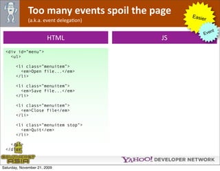 Too many events spoil the page   Easie
              (a.k.a. event delegaOon)              r

                                                        nt
                                                   Eve
                        HTML              JS
 <div id=”menu”>
   <ul>

       <li class=”menuitem”>
         <em>Open file...</em>
       </li>

       <li class=”menuitem”>
         <em>Save file...</em>
       </li>

       <li class=”menuitem”>
         <em>Close file</em>
       </li>

       <li class=”menuitem stop”>
         <em>Quit</em>
       </li>

   </ul>
 </div>



Saturday, November 21, 2009
 
