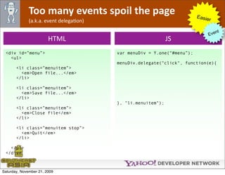 Too many events spoil the page                             Easie
              (a.k.a. event delegaOon)                                        r

                                                                                  nt
                                                                             Eve
                        HTML                                  JS
 <div id=”menu”>                         var menuDiv = Y.one(“#menu”);
   <ul>
                                         menuDiv.delegate("click", function(e){
       <li class=”menuitem”>
         <em>Open file...</em>
       </li>

       <li class=”menuitem”>
         <em>Save file...</em>
       </li>
                                         }, "li.menuitem");
       <li class=”menuitem”>
         <em>Close file</em>
       </li>

       <li class=”menuitem stop”>
         <em>Quit</em>
       </li>

   </ul>
 </div>



Saturday, November 21, 2009
 
