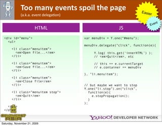 Too many events spoil the page                             Easie
              (a.k.a. event delegaOon)                                        r

                                                                                  nt
                                                                             Eve
                        HTML                                  JS
 <div id=”menu”>                         var menuDiv = Y.one(“#menu”);
   <ul>
                                         menuDiv.delegate("click", function(e){
       <li class=”menuitem”>
         <em>Open file...</em>                Y.log( this.get(‘innerHTML’) );
       </li>                                  // <em>Quit</em>, etc

       <li class=”menuitem”>                  // this == e.currentTarget
         <em>Save file...</em>                // e.container == menuDiv
       </li>
                                         }, "li.menuitem");
       <li class=”menuitem”>
         <em>Close file</em>
       </li>                             // but maybe we want to stop
                                         Y.one(“li.stop”).on(“click”,
       <li class=”menuitem stop”>           function(e){
         <em>Quit</em>                        e.stopPropagation();
       </li>                                }
                                         );
   </ul>
 </div>



Saturday, November 21, 2009
 