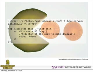 <script src="http://yui.yahooapis.com/3.0.0/build/yui/
         yui-min.js"></script>

         YUI().use('dd-drag', function(Y) {
             var dd = new Y.DD.Drag({
                 //Selector of the node to make draggable
                 node: '#demo'
             });
         });




                                             http://www.flickr.com/photos/funadium/2311851858/




Saturday, November 21, 2009
 