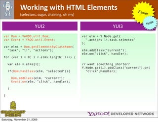 Working with HTML Elements                                             Easie
              (selectors, sugar, chaining, oh my)                                         r

                                                                                                e
                                                                                             Nod
                         YUI2                                        YUI3
 var Dom = YAHOO.util.Dom;                          var elm = Y.Node.get(
 var Event = YAOO.util.Event;                          ".actions li.task.selected"
                                                    );
 var elms = Dom.getElementsByClassName(
   "task", "li", "actions");                        elm.addClass("current");
                                                    elm.on("click", handler);
 for (var i = 0; i < elms.length; i++) {

     var elm = elms[i];                             // want something shorter?
                                                    Y.Node.get(…).addClass("current").on(
     if(Dom.hasClass(elm, "selected")){               "click",handler);

         Dom.addClass(elm, "current");
         Event.on(elm, "click", handler);

     }

 }




Saturday, November 21, 2009
 