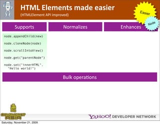 HTML Elements made easier                     Easie
              (HTMLElement API improved)                         r

                                                                       e
                                                                    Nod
         Supports                    Normalizes      Enhances
 node.appendChild(new)

 node.cloneNode(node)

 node.scrollIntoView()

 node.get("parentNode")

 node.set("innerHTML",
   "Hello world!")


                                    Bulk operaOons




Saturday, November 21, 2009
 