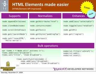 HTML Elements made easier                                           Easie
              (HTMLElement API improved)                                               r

                                                                                             e
                                                                                          Nod
         Supports                     Normalizes                     Enhances
 node.appendChild(new)         node.getAttribute("href")     node.addClass("selectable")

 node.cloneNode(node)          node.contains(node)           node.toggleClass("enabled")

 node.scrollIntoView()         node.getText()                node.getXY()

 node.get("parentNode")        node.getStyle("paddingTop")   node.get("region")

 node.set("innerHTML",         node.previous()
   "Hello world!")


                                      Bulk operaOons
 var items = Y.Node.all(".actions li");                      nodeList.filter(‘a[href]’);
 items.addClass("disabled");                                 nodeList.odd();
 items.set("title", "Item Disabled");                        nodeList.even();

                   items.each(function(node) {
                       node.addClass("disabled);
                       node.set("title", "Item Disabled");
                   });


Saturday, November 21, 2009
 