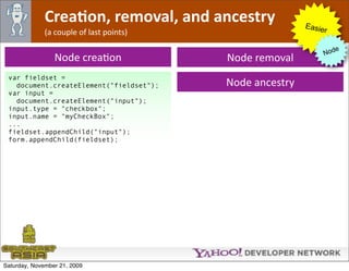 CreaJon, removal, and ancestry              Easie
              (a couple of last points)                        r

                                                                     e
                                                                  Nod
                 Node creaOon             Node removal
 var fieldset =
   document.createElement("fieldset");    Node ancestry
 var input =
   document.createElement("input");
 input.type = "checkbox";
 input.name = "myCheckBox";
 ...
 fieldset.appendChild("input");
 form.appendChild(fieldset);




Saturday, November 21, 2009
 