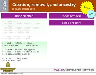 CreaJon, removal, and ancestry              Easie
              (a couple of last points)                        r

                                                                     e
                                                                  Nod
                 Node creaOon             Node removal
 var fieldset =
   document.createElement("fieldset");    Node ancestry
 var input =
   document.createElement("input");
 input.type = "checkbox";
 input.name = "myCheckBox";
 ...
 fieldset.appendChild("input");
 form.appendChild(fieldset);

 var html = '<fieldset><input
 type="checkbox" ... ></fieldset>';

 // create the node and append
 var node = Y.node.create( html );
 form.appendChild( node );

 // or do it right away
 form.append( html );




Saturday, November 21, 2009
 