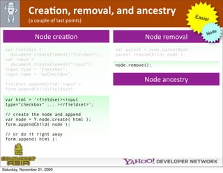 CreaJon, removal, and ancestry                              Easie
              (a couple of last points)                                        r

                                                                                     e
                                                                                  Nod
                 Node creaOon                        Node removal
 var fieldset =                           var parent = node.parentNode;
   document.createElement("fieldset");    parent.removeChild( node );
 var input =
   document.createElement("input");       node.remove();
 input.type = "checkbox";
 input.name = "myCheckBox";
 ...                                                 Node ancestry
 fieldset.appendChild("input");
 form.appendChild(fieldset);

 var html = '<fieldset><input
 type="checkbox" ... ></fieldset>';

 // create the node and append
 var node = Y.node.create( html );
 form.appendChild( node );

 // or do it right away
 form.append( html );




Saturday, November 21, 2009
 