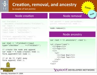 CreaJon, removal, and ancestry                              Easie
              (a couple of last points)                                        r

                                                                                     e
                                                                                  Nod
                 Node creaOon                        Node removal
 var fieldset =                           var parent = node.parentNode;
   document.createElement("fieldset");    parent.removeChild( node );
 var input =
   document.createElement("input");       node.remove();
 input.type = "checkbox";
 input.name = "myCheckBox";
 ...                                                 Node ancestry
 fieldset.appendChild("input");
 form.appendChild(fieldset);
                                          var root = li.ancestor('.root');
 var html = '<fieldset><input
                                          <ul class="root">
 type="checkbox" ... ></fieldset>';
                                            <li>One</li>
                                            <li>Two</li>
 // create the node and append
                                            <li>
 var node = Y.node.create( html );
                                              <ul>
 form.appendChild( node );
                                                 <li>Sub One</li>
                                                 <li>Sub Two</li>
 // or do it right away
                                              </ul>
 form.append( html );
                                            </li>
                                          </ul>




Saturday, November 21, 2009
 