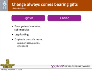 Change always comes bearing gi@s
              ‐ Price Pritche*



                              Lighter       Easier

              • Finer grained modules, 
                sub‐modules
              • Lazy‐loading
              • Emphasis on code reuse
                 - common base, plugins, 
                   extensions




Saturday, November 21, 2009
 