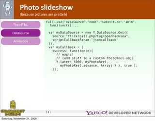 Photo slideshow
              (because pictures are pre*eh)
                              YUI().use("datasource","node","substitute","anim",
        The HTML                function(Y){ ...

        Datasource             var myDataSource = new Y.DataSource.Get({
                                 source:"flickrcall.php?tag=openhacksea",
         Animation               scriptCallbackParam:'jsoncallback'
                               });
                               var myCallback = {
                                 success: function(e){
                                   // magic!
                                   // (add stuff to a custom PhotoReel obj)
                                   Y.later( 5000, myPhotoReel,
                                     myPhotoReel.advance, Array( Y ), true );
                                 }};




                              });

Saturday, November 21, 2009
 