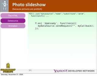 Photo slideshow
              (because pictures are pre*eh)
                              YUI().use("datasource","node","substitute","anim",
        The HTML                function(Y){ ...

        Datasource
                                    Y.on( 'domready', function(e){
         Animation                    myDataSource.sendRequest("", myCallback);
                                    });




                              });

Saturday, November 21, 2009
 