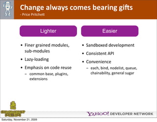 Change always comes bearing gi@s
              ‐ Price Pritche*



                              Lighter                  Easier

              • Finer grained modules,      • Sandboxed development
                sub‐modules
                                            • Consistent API
              • Lazy‐loading
                                            • Convenience
              • Emphasis on code reuse        - each, bind, nodelist, queue, 
                 - common base, plugins,        chainability, general sugar
                   extensions




Saturday, November 21, 2009
 