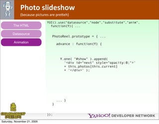 Photo slideshow
              (because pictures are pre*eh)
                              YUI().use("datasource","node","substitute","anim",
        The HTML                function(Y){ ...

        Datasource
                                 PhotoReel.prototype = { ...
         Animation                   advance : function(Y) {



                                       Y.one( "#show" ).append(
                                         '<div id="next" style="opacity:0;">'
                                         + this.photos[this.current]
                                         + '</div>' );




                                     ... }
                                 }


                              });

Saturday, November 21, 2009
 