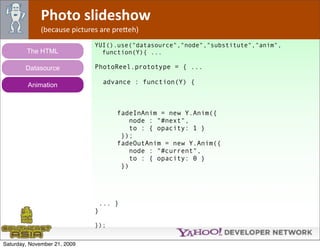 Photo slideshow
              (because pictures are pre*eh)
                              YUI().use("datasource","node","substitute","anim",
        The HTML                function(Y){ ...

        Datasource            PhotoReel.prototype = { ...

         Animation                advance : function(Y) {



                                     fadeInAnim = new Y.Anim({
                                         node : "#next",
                                         to : { opacity: 1 }
                                      });
                                     fadeOutAnim = new Y.Anim({
                                         node : "#current",
                                         to : { opacity: 0 }
                                      })




                               ... }
                              }

                              });


Saturday, November 21, 2009
 