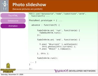 Photo slideshow
              (because pictures are pre*eh)
                              YUI().use("datasource","node","substitute","anim",
        The HTML                function(Y){ ...

        Datasource            PhotoReel.prototype = { ...

         Animation                advance : function(Y) {

                                       fadeInAnim.on( 'run', function(e) {
                                         fadeOutAnim.run();
                                       });

                                       fadeInAnim.on( 'end', function(e) {

                                         Y.one( "#current" ).setContent(
                                           this.photos[this.current] );
                                         Y.one( "#next" ).remove();

                                       }, this );

                                       fadeInAnim.run();
                               ... }
                              }

                              });


Saturday, November 21, 2009
 