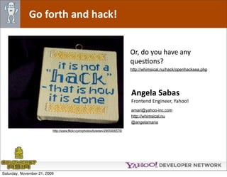 Go forth and hack!


                                                                            Or, do you have any 
                                                                            quesOons?
                                                                            http://whimsical.nu/hack/openhacksea.php




                                                                            Angela Sabas
                                                                            Frontend Engineer, Yahoo!
                                                                            amari@yahoo-inc.com
                                                                            http://whimsical.nu
                                                                            @angelamaria

                          http://www.flickr.com/photos/bzedan/2905906576/




Saturday, November 21, 2009
 