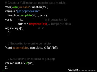 // Create a YUI instance using io-base module.YUI().use(‘io-base’, function(Y) { varuri = “get.php?foo=bar”;       function complete(id, o, args) { var id      = id,                           // Transaction ID               data = o.responseText, // Response dataargs = args[1];                 // ‘a’    };      // Subscribe to event io:completeY.on(‘io:complete’, complete, Y, [‘a’, ‘b’]);      // Make an HTTP request to get.phpvar request = Y.io(uri); }); 24