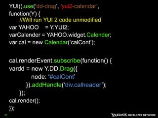 YUI().use(‘dd-drag’, ‘yui2-calendar’, function(Y) {  //Will run YUI 2 code unmodified var YAHOO    = Y.YUI2;   varCalender = YAHOO.widget.Calender;var cal = new Calendar(‘calCont’); cal.renderEvent.subscribe(function() {vardd = new Y.DD.Drag({              node: ‘#calCont’          }).addHandle(‘div.calheader’);       });cal.render();       });29