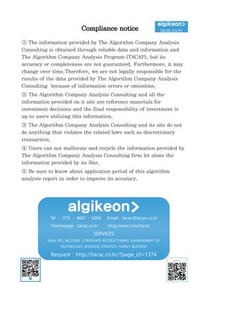 may
ded by
Compliance notice
① The information provided by The Algorithm Company Analysis
Consulting is obtained through reliable data and information and
The Algorithm Company Analysis Program (TACAP), but its
accuracy or completeness are not guaranteed. Furthermore, it may
change over time.Therefore, we are not legally responsible for the
results of the data provided by The Algorithm Company Analysis
Consulting because of information errors or omissions.
② The Algorithm Company Analysis Consulting and all the
information provided on it site are reference materials for
investment decisions and the final responsibility of investment is
up to users utilizing this information.
③ The Algorithm Company Analysis Consulting and its site do not
do anything that violates the related laws such as discretionary
transaction.
④ Users can not reallocate and recycle the information provided by
The Algorithm Company Analysis Consulting firm let alone the
information provided by its Site.
⑤ Be sure to know about application period of this algorithm
analysis report in order to improve its accuracy.
Tel : 070 - 4667 - 5009 Email : tacac@tacac.co.kr
Homepage : tacac.co.kr blog.naver.com/tacac
SERVICES
M&A, IPO, RECOVER, CORPORATE RESTRUCTURING, MANAGEMENT OF
TECHNOLOGY, BUSINESS STRATEGY, FAMILY BUSINESS
Request : http://tacac.co.kr/?page_id=1374
 