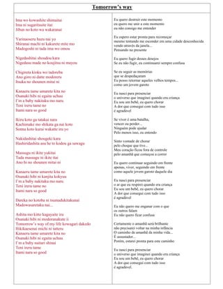 Tomorrow’s way
Ima wo kowashite shimaitai
Ima ni sugaritsuite itai
Jibun no koto wa wakaranai
Yarinaoseru hazu nai yo
Shiranai machi ni kakurete mite mo
Madogoshi ni tada ima wo omou
Nigedashitai shoudou kara
Nigedasu made no koujitsu ni mayou
Chigireta kioku wo tadoreba
Ano goro ni datte modoreru
Itsuka no shounen mitai ni
Kanaeru tame umarete kita no
Osanaki hibi ni egaita uchuu
I’m a baby nakitaku mo naru
Teni ireru tame no
Itami nara so good
Ikiru koto ga tatakai nara
Kachimake mo shikata ga nai koto
Sonna koto kurai wakatte iru yo
Nakidashitai shougeki kara
Hashiridashita asu he to kodou ga sawagu
Massugu ni ikite yukitai
Tada massugu ni ikite itai
Ano hi no shounen mitai ni
Kanaeru tame umarete kita no
Osanaki hibi ni kanjita kokyuu
I’m a baby nakitaku mo naru
Teni ireru tame no
Itami nara so good
Dareka no kotoba ni tsumadukitakunai
Madowasaretaku nai...
Ashita mo kitto kagayaite iru
Osanaki hibi ni modoranakute ii
Tomorrow’s way of my life kowagari dakedo
Hikikaesenai michi ni tatteru
Kanaeru tame umarete kita no
Osanaki hibi ni egaita uchuu
I’m a baby naitari shinai
Teni ireru tame
Itami nara so good
Eu quero destruir este momento
eu quero me unir a este momento
eu não consigo me entender
Eu espero estar pronta para recomeçar
mesmo tentando me esconder em uma cidade desconhecida
vendo através da janela...
Pensando no presente
Eu quero fugir desses desejos
Se eu não fugir, eu continuarei sempre confusa
Se eu seguir as memórias
que se despedaçaram
Eu posso retornar aqueles velhos tempos...
como um jovem garoto
Eu nasci para presenciar
o universo que imaginei quando era criança
Eu sou um bebê, eu quero chorar
A dor que consegui com tudo isso
é agradável
Se viver é uma batalha,
vencer ou perder...
Ninguém pode ajudar
Pelo menos isso, eu entendo
Sinto vontade de chorar
pelo choque que tive...
Meu coração ficou fora de controle
pelo amanhã que começou a correr
Eu quero continuar seguindo em frente
apenas, viver, seguindo em frente
como aquele jovem garoto daquele dia
Eu nasci para presenciar
o ar que eu respirei quando era criança
Eu sou um bebê, eu quero chorar
A dor que consegui com tudo isso
é agradável
Eu não quero me enganar com o que
os outros falam
Eu não quero ficar confusa
Certamente o amanhã será brilhante
não precisarei voltar na minha infância
O caminho de amanhã da minha vida...
É assustador...
Porém, estarei pronta para este caminho
Eu nasci para presenciar
o universo que imaginei quando era criança
Eu sou um bebê, eu quero chorar
A dor que consegui com tudo isso
é agradável.
 