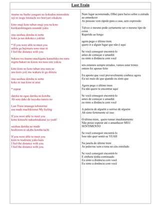 Last Train
itsumo no basho yuugure no kokudou mioroshite
ieji ni isogu hitotachi wo bon'yari oikaketa
kitto onaji koto tabun onaji you na koto
kurikaeshinagara susunde yuku
ima saishuu densha ni notte
koko ja nai dokoka e yukitai
* If you were able to meet you
ashita ga hajimaru sono mae ni
I feel the distance with you
bokura wa itsumo machigatte kanashiku mo naru
nigete bakari no kinou wa mou oite yukou
kitto kimi no koto tabun ima nara ne
ano koro yori mo wakaru ki ga shiteru
ima saishuu densha ni notte
koko ni inai kimi ni aitai
* repeat
dareka no egao dareka no kotoba
Ah sore dake de tsuyoku nareru no
Last Train imasugu tobinoritai
asa made machikirenai My feeling
If you were able to meet you
kono kimochi nakushitakunai yo yeah!
saishuu densha no mado
hoshizora ni ukabu kotoba-tachi
If you were able to meet you
kimi to tsudzuite yuku kara
I feel the distance with you.
I feel the distance with you.
Num lugar acostumado, Olhei para baixo sobre a estrada
ao entardecer
As pessoas vem rápido para a casa, sem expressão
Talvez o mesmo pode certamente ser o mesmo tipo de
coisa
Repetido ao longo
agora pego o último trem
quero ir a algum lugar que não é aqui
Se você conseguir encontrá-lo
antes de começar o amanhã
eu sinto a distância com você
nós estamos sempre errados, vamos estar tristes
ontem foi apenas feito
Eu aposto que você provavelmente conhece agora
Eu sei mais do que quando eu sinto que
Agora pego o último trem
Eu não quero te encontrar aqui
Se você conseguir encontrá-lo
antes de começar o amanhã
eu sinto a distância com você
A palavra de alguém o sorriso de alguém
Ah sinto fortemente só isso
O último trem, quero tomar imediatamente
Não posso esperar até o amanhecer MEU
SENTIMENTO
Se você conseguir encontrá-lo
Isso não quer sentir-se YEAH
Na janela do último trem
As palavras vem a tona no céu estrelado
Se você conseguir encontrá-lo
E embora tenha continuado
Eu sinto a distância com você
Eu sinto a distância com você
 