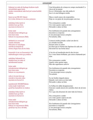crossroad
hidamari no naka de hashagu kodomo-tachi
mizushibuki agaru kedo
umaku waraenakute tada bon'yari sonna keshiki
miteru
henji no nai ME-RU bakari
ki ni shite shimau no wa mou yameyou
arukidasu boku-tachi ni
atatakai kaze ga fuita
sayonara no kawari ni
kotae nado
mitsukerarenai dekigoto ga
kore kara mata
bokura wo nayamaseru Baby
tabidachi no crossroad
watatte shimatta
fukuzatsu ni surechigau
namida no katachi tte
minna chigau hazu da tte itteta
komorebi ni me wo hosometa n' da
mabushisugiru mirai ga yonderu
arukidase bokutachi wa
atatakai kaze no naka ni
tachidomatte'rarenai
kotae nado
mitsukerarenai dekigoto ga
kore kara mata
bokura wo nayamaseru
soba ni ita ano koro ga
omoide ni kawatte yuku
sayonara no kawari ni
namikimichi SHABONdama
tooku made tonde kieta
good bye kanashimi no mukou
arukidasu boku-tachi ni
atatakai kaze ga fuita
sayonara no kawari ni
kotae nado
mitsukerarenai dekigoto ga
kore kara mata
bokura wo nayamaseru Baby
good bye my love oh baby
Uma brincadeira de criança no campo ensolarado E a
chuva de luz param
Eu as vi brincando, mas não podia rir
Isso é só uma bobagem minha
Meus e-mails nunca são respondidos
Hoje eu vou parar de me preocupar com isso
Nós começamos a andar
Um vento quente soprou em nós
Deixando o adeus na baía
Nos lembramos de quando não conseguíamos
Encontrar as respostas
E isso preocupa nossos corações
Novamente, baby
Comecei minha jornada e achei um desvio
As estradas torcidas
Passam umas as outras
Eu disse que as formas das lágrimas de cada um
Deveriam ter sua forma única
A luz do sol transborda através das árvores
Eu vi meu futuro brilhante, que estava chamando por
mim
Nós começamos a andar
Aquele vento quente sopra
Mas não suportamos senti-lo
Nos lembramos de quando não conseguíamos
Encontrar as respostas
E isso preocupa nossos corações
Novamente
Eu me lembro daquela época
Quando você estava ao meu lado
Deixando o adeus na baía
As bolhas de sabão desapareceram
Estavam voando através do caminho cheio de árvores
Adeus
Foi o que elas disseram do outro lado da tristeza
Nós começamos a andar
Um vento quente soprou em nós
Deixando o adeus na baía
Nos lembramos de quando não conseguíamos
Encontrar as respostas
E isso preocupa nossos corações
Novamente, Baby
 