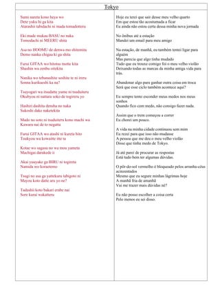 Tokyo
Sumi nareta kono heya wo
Dete yuku hi ga kita
Atarashii tabidachi ni mada tomadotteru
Eki made mukau BASU no naka
Tomodachi ni MEERU shita
Asa no HOOMU de denwa mo shitemita
Demo nanka chigau ki ga shita
Furui GITAA wo hitotsu motte kita
Shashin wa zenbu oitekita
Nanika wo tebanashite soshite te ni ireru
Sonna kurikaeshi ka na?
Tsuyogari wa itsudatte yume ni tsuduiteru
Okubyou ni nattara soko de togireru yo
Hashiri dashita densha no naka
Sukoshi dake naketekita
Mado no soto ni tsuduiteru kono machi wa
Kawara nai de to negatta
Furui GITAA wo atashi ni kureta hito
Toukyou wa kowaitte itte ta
Kotae wo sagasu no wa mou yameta
Machigai darakede ii
Akai yuuyake ga BIRU ni togireta
Namida wo koraetemo
Tsugi no asa ga yattekuru tabigoto ni
Mayou koto datte aru yo ne?
Tadashii koto bakari erabe nai
Sore kurai wakatteru
Hoje eu terei que sair desse meu velho quarto
Em que estou tão acostumada a ficar
Eu ainda não estou certa dessa minha nova jornada
No ônibus até a estação
Mandei um email para meu amigo
Na estação, de manhã, eu também tentei ligar para
alguém
Mas parecia que algo tinha mudado
Tudo que eu trouxe comigo foi o meu velho violão
Deixando todas as marcas da minha antiga vida para
trás.
Abandonar algo para ganhar outra coisa em troca
Será que esse ciclo também acontece aqui?
Eu sempre tento esconder meus medos nos meus
sonhos
Quando fico com medo, não consigo fazer nada.
Assim que o trem começou a correr
Eu chorei um pouco.
A vida na minha cidade continuou sem mim
Eu rezei para que isso não mudasse
A pessoa que me deu o meu velho violão
Disse que tinha medo de Tokyo.
Já até parei de procurar as respostas
Está tudo bem ter algumas dúvidas.
O pôr-do-sol vermelho é bloqueado pelos arranha-céus
acinzentados
Mesmo que eu segure minhas lágrimas hoje
A manhã fria de amanhã
Vai me trazer mais dúvidas né?
Eu não posso escolher a coisa certa
Pelo menos eu sei disso.
 