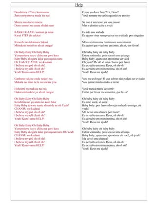 Help
Doushitara ii? Nee kami-sama
Zutto moyamoya mada kie nai
Shiren nara taete miseru
Demo unmei wa anata shidai nano
RAKKII GAARU sonnan ja naku
Karui STEP de yukitai
Kimochi wa takamaru bakari
Mitsukete hoshii no ah ah onegai
Oh Baby Baby Oh Baby Baby
Yumemiteru no yo chiisa na goro kara
Baby Baby akogare dake ga tsuyoku naru
Oh Yeah! CHANSU wo kudasai
I believe mygod oh oh oh!
I believe myself oh oh oh!
Yeah! Kami-sama HELP!
Ganbatte yukou sonde nokori wa
Shikata nai mon ne te wo awase you
Hohoemi mo nakusa nai wa
Dakara mitsukete yo ah ah onegai
Oh Baby Baby Oh Baby Baby
Koishiteru no yo anata no koto dake
Baby Baby ijiwaru nante shinai de ne oh Yeah!
CHANSU wo kudasai
I believe mygod oh oh oh!
I believe myself oh oh oh!
Yeah! Kami-sama HELP!
Oh Baby Baby Oh Baby Baby
Yumemiteru no yo chiisa na goro kara
Baby Baby akogare dake ga tsuyoku naru Oh Yeah!
CHANSU wo kudasai
I believe mygod oh oh oh!
I believe myself oh oh oh!
Yeah! Kami-sama HELP!
O que eu devo fazer? Ei, Deus?
Você sempre me apóia quando eu preciso
Se isso é um teste, eu vou passar
Mas o destino cabe a você
Eu não sou sortuda
Eu quero viver sem precisar ser cuidada por ninguém
Meus sentimentos continuam aumentando
Eu quero que você me encontre, ah ah, por favor!
Oh baby baby oh baby baby
Estou sonhando, pois sou só uma criança
Baby baby, quero me aproximar de você
Oh yeah! Me dê só uma chance por favor
Eu acredito em meu Deus, oh oh oh!
Eu acredito em mim mesma, oh oh oh!
Yeah! Deus me ajude!
Vou me esforçar! O que sobrar não poderá ser evitado
Vou juntar minhas mãos e rezar
Você nunca parou de sorrir
Então por favor me encontre, por favor!
Oh baby baby oh baby baby
Eu amo você, só você
Baby baby, por favor não seja malvado comigo, oh
yeah!
Me dê só uma chance por favor!
Eu acredito em meu Deus, oh oh oh!
Eu acredito em mim mesma, oh oh oh!
Yeah! Deus me ajude!
Oh baby baby oh baby baby
Estou sonhando, pois sou só uma criança
Baby baby, quero me aproximar de você, oh yeah!
Me dê só uma chance!
Eu acredito em meu Deus, oh oh oh!
Eu acredito em mim mesma, oh oh oh!
Yeah! Deus me ajude!
 