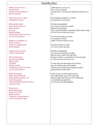 Good-Bye Days
Dakara ima ai ni yuku
So kimetanda
Poketto no kono kyoku wo
kimi ni kikasetai
Sotto boryu-mu wo agete
Tashikamete mitayo
Oh Good-bye Days
Ima, kawaru ki ga suru
Kinou made ni
So Long
Kakko yokunai
Yasashisa ga soba ni aru kara
La la la la la with you
Katahou no earphone wo
Kimi ni watasu
Yukkuri to nagare komu
Kono shunkan
Umaku aisete imasu ka
Tama ni mayou kedo
Oh Good-bye Days
Ima, kawari hajimeta
Mune no oku
All Right
Kakko yokunai
Yasashisa ga soba ni aru kara
La la la la la with you
Dekireba kanashii
Omoi nante shitaku nai
Demo yattekuru deshou, oh
Sono toki egao de
"Yeah, Hello My Friends" nante sa
Ieta nara ii noni
Onaji uta wo
Kuchizusamu toki
Soba ni ite I Wish
Kakko yokunai
Yasashisa ni aeta yokatta yo
La la la la good-bye days
Então agora eu vou te ver,
Isso é o que eu decidi.
Eu quero que você ouça esta pequena canção que eu
fiz.
Eu lentamente aumentei o volume,
até encontrar o nível certo.
Oh dias de despedida!
Eu sei que as coisas vão mudar.
Ontem já está distante.
Mas a sua honestidade e gentileza ainda estão comigo.
La la la la la eu estou com você...
Eu tiro meus fones de ouvido,
e te entrego um deles.
Então a música começa a tocar.
Eu posso mesmo te amar?
Às vezes eu acho que não...
Oh dias de despedida!
As coisas já começaram a mudar.
Mas no meu coração está tudo bem.
Porque eu tenho a sua gentileza no meu coração.
La la la la la eu estou com você...
Eu não quero me preocupar com o futuro,
mas ele continua me incomodando.
Mesmo que eu tenha meus amigos por perto,
aquela dúvida ainda está lá...
Toda vez que eu canto aquela música,
Eu sempre desejo que você esteja aqui.
Mas eu ainda estou feliz por ter te conhecido
e encontrado sua gentileza.
La la la la la dias de despedida...
 
