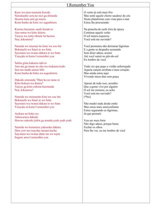 I Remember You
Kaze wa mou tsumetai keredo
Natsukashii sora no nioi ga shitanda
Hoomu kara umi ga mieru
Kono basho de kimi wo sagashiteru
Kisetsu hazureno saafu boodo ni
Ano natsu wa kitto ikiteru
Taiyou wa zutto oboete ita hazusa
Nee, kikoeteru?
Namida wo misenai tte kimi wa sou itte
Bokutachi wa futari te wo futta
Sayonara wa iwanai dakara te wo futta
Yuuyake ni kieta I remember you
Sabita gitaa kakaeru tabi ni
Ano uta ga mune no oku wo tsukamu kedo
Ima mo mada saenai hibi
Kono basho de boku wa sugoshiteru
Dakedo omounda "Dare ka no tame ni
Kitto bokura wa ikiteru"
Taiyou ga kitto oshiete kuretanda
Nee, kikoeteru?
Namida wo misenaitte kimi wa sou itte
Bokutachi wa futari te wo futta
Sayonara wa iwanai dakara te wo futta
Yuuyake ni kieta I remember you
Arekara no boku wa
Aikawarazu dakedo
Hon no sukoshi jishin ga arunda yeah yeah yeah
Namida wo koraeteru yakusoku dakara
Dare yori mo tsuyoku narana kucha
Sayonara wa iwanai datte me wo tojite
Suguni aeru I remember you
O vento já está mais frio
Mas senti aquele cheiro saudoso do céu
Nesta plataforma com vista para o mar
Estou lhe procurando
Na prancha de surfe fora de época
Continua aquele verão
O sol nunca esqueceu
Você está me ouvindo?
Você prometeu não derramar lágrimas
E a gente se despediu acenando
Sem dizer adeus, acenei
Até você sumir no pôr-do-sol
Eu lembro de você
Toda vez que pego o violão enferrujado
Aquela canção arrebata o meu coração
Mas ainda estou aqui
Vivendo meus dias sem graça
Apesar de tudo isso, acredito
Que a gente vive por alguém
O sol me ensinou, eu acho
Você está me ouvindo?
(*bis)
Não mudei nada desde então
Mas estou mais autoconfiante
Estou segurando as lágrimas,
Já que prometi
Vou ser mais forte
Não digo adeus, porque basta
Fechar os olhos
Para lhe ver, eu me lembro de você
 