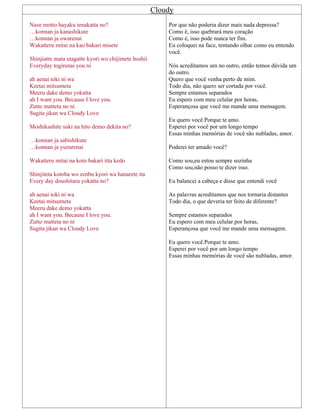 Cloudy
Naze motto hayaku ienakatta no?
…konnan ja kanashikute
…konnan ja owarenai
Wakatteru mitai na kao bakari misete
Shinjiatte mata utagatte kyori wo chijimete hoshii
Everyday togirenai you ni
ah aenai toki ni wa
Keetai mitsumeta
Meeru dake demo yokatta
ah I want you. Because I love you.
Zutto matteta no ni
Sugita jikan wa Cloudy Love
Moshikashite suki na hito demo dekita no?
…konnan ja sabishikute
…konnan ja yuzurenai
Wakatteru mitai na koto bakari itta kedo
Shinjiteta kotoba wo zenbu kyori wa hanarete ita
Every day doushitara yokatta no?
ah aenai toki ni wa
Keetai mitsumeta
Meeru dake demo yokatta
ah I want you. Because I love you.
Zutto matteta no ni
Sugita jikan wa Cloudy Love
Por que não poderia dizer mais nada depressa?
Como é, isso quebrará meu coração
Como é, isso pode nunca ter fim.
Eu coloquei na face, tentando olhar como eu entendo
você.
Nós acreditamos um no outro, então temos dúvida um
do outro.
Quero que você venha perto de mim.
Todo dia, não quero ser cortada por você.
Sempre estamos separados
Eu espero com meu celular por horas,
Esperançosa que você me mande uma mensagem.
Eu quero você.Porque te amo.
Esperei por você por um longo tempo
Essas minhas memórias de você são nubladas, amor.
Poderei ter amado você?
Como sou,eu estou sempre sozinha
Como sou,não posso te dizer isso.
Eu balancei a cabeça e disse que entendi você
As palavras acreditamos que nos tornaria distantes
Todo dia, o que deveria ter feito de diferente?
Sempre estamos separados
Eu espero com meu celular por horas,
Esperançosa que você me mande uma mensagem.
Eu quero você.Porque te amo.
Esperei por você por um longo tempo
Essas minhas memórias de você são nubladas, amor.
 