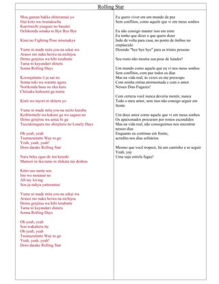 Rolling Star
Mou gaman bakka shiterannai yo
Iitai koto wa iwanakucha
Kaerimichi yuugure no basutei
Ochikonda senaka ni Bye Bye Bye
Kimi no Fighting Pose misenakya
Yume ni made mita you na sekai wa
Arasoi mo naku heiwa na nichijou
Demo genjitsu wa hibi torabutte
Tama ni kuyandari shiteru
Sonna Rolling Days
Koronjattatte ii ja nai no
Sonna toki wa waratte ageru
Norikonda basu no oku kara
Chiisaku hohoemi ga mieta
Kimi wo tayori ni shiteru yo
Yume ni made mita you na suiito kurabu
Koibitotachi wa kakure ga wo sagasu no
Demo genjitsu wa aenai hi ga
Tsuzukinagara mo shinjiteru no Lonely Days
Oh yeah, yeah
Tsumazuitatte Way to go
Yeah, yeah, yeah!
Doro darake Rolling Star
Naru beku egao de itai keredo
Mamori ni iku tame ni shikata nai deshou
Kitto uso nante sou
Imi wo motanai no
All my loving
Sou ja nakya yatterannai
Yume ni made mita you na sekai wa
Arasoi mo naku heiwa na nichijou
Demo genjitsu wa hibi torabutte
Tama ni kuyandari shiteru
Sonna Rolling Days
Oh yeah, yeah
Sou wakatteru tte
Oh yeah, yeah
Tsumazuitatte Way to go
Yeah, yeah, yeah!
Doro darake Rolling Star
Eu quero viver em um mundo de paz
Sem conflitos, como aquele que vi em meus sonhos
Eu não consigo manter isso em mim
Eu tenho que dizer o que quero dizer
Indo de volta para casa, no ponto de ônibus no
crepúsculo
Dizendo "bye bye bye" para as tristes pessoas
Seu rosto não mostra sua pose de lutador!
Um mundo como aquele que eu vi nos meus sonhos
Sem conflitos, com paz todos os dias
Mas na vida real, às vezes eu me preocupo
Com minha rotina atormentada e com o amor
Nesses Dias Fugazes!
Com certeza você nunca deveria mentir, nunca
Todo o meu amor, sem isso não consigo seguir em
frente
Um doce amor como aquele que vi em meus sonhos
Os apaixonados procuram por rostos escondidos
Mas na vida real, não conseguimos nos encontrar
nesses dias
Enquanto eu continuo em frente,
acredito nos dias solitários
Mesmo que você tropece, há um caminho a se seguir
Yeah, yay
Uma suja estrela fugaz!
 
