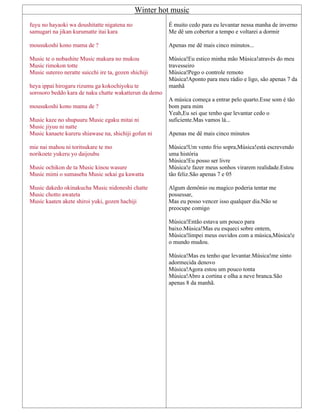 Winter hot music
fuyu no hayaoki wa doushitatte nigatena no
samugari na jikan kurumatte itai kara
mousukoshi kono mama de ?
Music te o nobashite Music makura no mukou
Music rimokon totte
Music sutereo neratte suicchi ire ta, gozen shichiji
heya ippai hirogaru rizumu ga kokochiyoku te
sorosoro beddo kara de naku chatte wakatterun da demo
mousukoshi kono mama de ?
Music kaze no shupuuru Music egaku mitai ni
Music jiyuu ni natte
Music kanaete kureru shiawase na, shichiji gofun ni
mie nai mahou ni toritsukare te mo
norikoete yukeru yo daijoubu
Music ochikon de ta Music kinou wasure
Music mimi o sumaseba Music sekai ga kawatta
Music dakedo okinakucha Music nidoneshi chatte
Music chotto awateta
Music kaaten akete shiroi yuki, gozen hachiji
É muito cedo para eu levantar nessa manha de inverno
Me dê um cobertor a tempo e voltarei a dormir
Apenas me dê mais cinco minutos...
Música!Eu estico minha mão Música!através do meu
travesseiro
Música!Pego o controle remoto
Música!Aponto para meu rádio e ligo, são apenas 7 da
manhã
A música começa a entrar pelo quarto.Esse som é tão
bom para mim
Yeah,Eu sei que tenho que levantar cedo o
suficiente.Mas vamos lá...
Apenas me dê mais cinco minutos
Música!Um vento frio sopra,Música!está escrevendo
uma história
Música!Eu posso ser livre
Música!e fazer meus sonhos virarem realidade.Estou
tão feliz.São apenas 7 e 05
Algum demônio ou magico poderia tentar me
possessar,
Mas eu posso vencer isso qualquer dia.Não se
preocupe comigo
Música!Então estava um pouco para
baixo.Música!Mas eu esqueci sobre ontem,
Música!limpei meus ouvidos com a música,Música!e
o mundo mudou.
Música!Mas eu tenho que levantar.Música!me sinto
adormecida denovo
Música!Agora estou um pouco tonta
Música!Abro a cortina e olha a neve branca.São
apenas 8 da manhã.
 