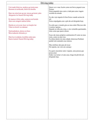 Driving today
Umi made ikitai na, menkyo ga toreta nara
Kuruma ni norikonde, hitori de doraibu
Dare mo mita koto ga nai, taiyou ga koete yuku
Akogarete iru Sunset Driving today
Ki mama ni ikite yuku, sonna ja nai keredo
Akai sora miagete nakitai kibun
Dareka no sei ja nai, kaze wo kanjite itai
Tokai no kotori wa nakanai
Naritsudzukeru, denwa no beru
Mou tsukarete shimatta yo
Dare ka ni aitakute, koishiku natta nara
Kaeru tsumori Sunset Driving today
Quero ver o mar.Assim como em breve pegarei essa
licença
Estou pegando meu carro e indo para uma viagem
sozinha na estrada
Eu não vejo niguém lá fora.Estou voando acima do
sol.
Estou empolgada com o pôr-do-sol dirigindo hoje.
Eu acho que o mundo gira ao meu redor.Não,isso não
é assim,é apenas...
Quando eu olho pra cima, o céu vermelho queimando,
sinto como que quero chorar.
Esses são meus próprios sentimentos.O vento no meu
rosto, como eu amo isso.
Eu dirijo dentro de uma cidade silenciosa.Nenhum
pardal está cantando essa música.
Meu telefone não para de tocar
De repente, me vem um cansaço
Eu quero encontrar outro viajante, uma pessoa que
possa amar
Então vou tornar a ir pra casa, longe do pôr-do-sol,
dirigindo hoje.
 