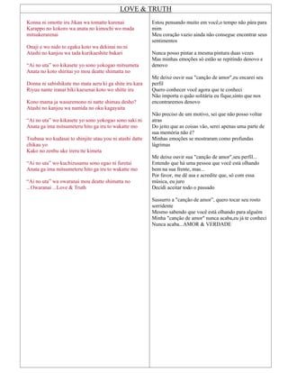 LOVE & TRUTH
Konna ni omotte iru Jikan wa tomatte kurenai
Karappo no kokoro wa anata no kimochi wo mada
mitsukerarenai
Onaji e wo nido to egaku koto wa dekinai no ni
Atashi no kanjou wa tada kurikaeshite bakari
“Ai no uta” wo kikasete yo sono yokogao mitsumeta
Anata no koto shiritai yo mou deatte shimatta no
Donna ni sabishikute mo mata aeru ki ga shite iru kara
Riyuu nante iranai hiki kaesenai koto wo shitte iru
Kono mama ja wasuremono ni natte shimau desho?
Atashi no kanjou wa namida no oku kagayaita
“Ai no uta” wo kikasete yo sono yokogao sono saki ni
Anata ga ima mitsumeteru hito ga iru to wakatte mo
Tsubasa wo kudasai to shinjite utau you ni atashi datte
chikau yo
Kako no zenbu uke ireru tte kimeta
“Ai no uta” wo kuchizusamu sono egao ni furetai
Anata ga ima mitsumeteru hito ga iru to wakatte mo
“Ai no uta” wa owaranai mou deatte shimatta no
...Owaranai ...Love & Truth
Estou pensando muito em você,o tempo não pára para
mim
Meu coração vazio ainda não consegue encontrar seus
sentimentos
Nunca posso pintar a mesma pintura duas vezes
Mas minhas emoções só estão se repitindo denovo e
denovo
Me deixe ouvir sua "canção de amor",eu encarei seu
perfil
Quero conhecer você agora que te conheci
Não importa o quão solitária eu fique,sinto que nos
encontraremos denovo
Não preciso de um motivo, sei que não posso voltar
atras
Do jeito que as coisas vão, serei apenas uma parte de
sua memória não é?
Minhas emoções se mostraram como profundas
lágrimas
Me deixe ouvir sua "canção de amor",seu perfil...
Entendo que há uma pessoa que você está olhando
bem na sua frente, mas...
Por favor, me dê asa e acredite que, só com essa
música, eu juro
Decidi aceitar todo o passado
Sussurro a "canção de amor”, quero tocar seu rosto
sorridente
Mesmo sabendo que você está olhando para alguém
Minha "canção de amor" nunca acaba,eu já te conheci
Nunca acaba...AMOR & VERDADE
 