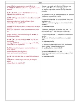 Jam
nando ieba ii no anata ga omou hodo ii ko ja nai
GASORIN SUTANDO no kado wo magaru furui souko
no naka
RAIVU HAUSU gaeri no BANDO tathi atsume te
JAMUru mokuyoubi no yoru
PUNK ROCK ga suki na aitsu wa natsu demo kawaJAN
wo kiteru
chotto okashiku omou keredo saikou na jikan
oh anarchy in the night Yeah!
ashita TEREBI da yo to denwa ga naru gomen ne kaera
nakucha
Punk's not dead! HEN na kao shite warawase te kureta
ne
mukae ni konaku temo ii noni menkyo to BAIKU ga
hoshiku natte kichau
PUNK ROCK ga suki na aitsu no RESUPOORU wa
omo sugiru
atashi ga DORAMU wo tataku kara saigo ni Oh Baby
oh anarchy in the night Yeah!
kuchibiru wo chotto togarase te aitsu no shigusa wo
mane te miru
aitsu no Guitar ni datte My Rocks
make teru tsumori wa nai kara ne
PUNK ROCK ga ikita jidai wa ima demo zutto tsuzui
teru
chotto kurai kowashi te yuka nakucha Oh Baby No
Future
oh anarchy in the night Yeah!
Quantas vezes eu deveria dizer isso? Não sou uma
dessas garotas boas que você sempre pensa
Na esquina do posto de gasolina, eu vejo um velho
armazém
No caminho de casa, as bandas reúnem-se em concerto
lotados nas quintas-feiras à noite
Ele gosta de punk rock, no verão ele ainda vestia uma
jaqueta de couro
Acho isso um pouco engraçado, mas este momento
arrebenta!
Oh anarquia na noite!
Até mesmo se ninguém me animar, tudo bem... Eu
quero uma licença e uma moto para ir para casa.
Ele gosta de punk rock, a Les Paul dele é realmente o
paraíso
Das batidas da bateria, vem o último momento oh
baby
Oh anarquia na noite!
Eu meus mordo lábios para imitar seus movimentos
Minha guitarra ainda agüenta meu rock
Eu acredito, Eu não estou perdendo
A era do punk rock ainda vive hoje
Em pouco tempo, eu vou parar e não avançarei... Sem
futuro baby
Oh anarquia na noite!
 