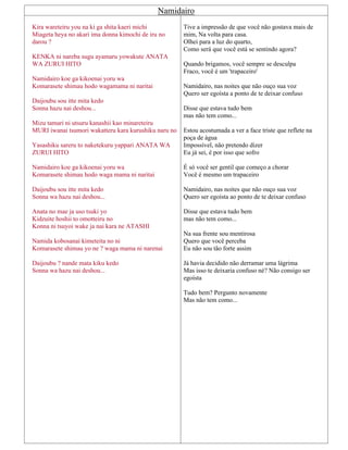 Namidairo
Kira wareteiru you na ki ga shita kaeri michi
Miageta heya no akari ima donna kimochi de iru no
darou ?
KENKA ni nareba sugu ayamaru yowakute ANATA
WA ZURUI HITO
Namidairo koe ga kikoenai yoru wa
Komarasete shimau hodo wagamama ni naritai
Daijoubu sou itte mita kedo
Sonna hazu nai deshou...
Mizu tamari ni utsuru kanashii kao minareteiru
MURI iwanai tsumori wakatteru kara kurushiku naru no
Yasashiku sareru to naketekuru yappari ANATA WA
ZURUI HITO
Namidairo koe ga kikoenai yoru wa
Komarasete shimau hodo waga mama ni naritai
Daijoubu sou itte mita kedo
Sonna wa hazu nai deshou...
Anata no mae ja uso tsuki yo
Kidzuite hoshii to omotteiru no
Konna ni tsuyoi wake ja nai kara ne ATASHI
Namida kobosanai kimeteita no ni
Komarasete shimau yo ne ? waga mama ni narenai
Daijoubu ? nande mata kiku kedo
Sonna wa hazu nai deshou...
Tive a impressão de que você não gostava mais de
mim, Na volta para casa.
Olhei para a luz do quarto,
Como será que você está se sentindo agora?
Quando brigamos, você sempre se desculpa
Fraco, você é um 'trapaceiro'
Namidairo, nas noites que não ouço sua voz
Quero ser egoísta a ponto de te deixar confuso
Disse que estava tudo bem
mas não tem como...
Estou acostumada a ver a face triste que reflete na
poça de água
Impossível, não pretendo dizer
Eu já sei, é por isso que sofro
É só você ser gentil que começo a chorar
Você é mesmo um trapaceiro
Namidairo, nas noites que não ouço sua voz
Quero ser egoísta ao ponto de te deixar confuso
Disse que estava tudo bem
mas não tem como...
Na sua frente sou mentirosa
Quero que você perceba
Eu não sou tão forte assim
Já havia decidido não derramar uma lágrima
Mas isso te deixaria confuso né? Não consigo ser
egoísta
Tudo bem? Pergunto novamente
Mas não tem como...
 