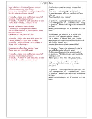 I Wanna Be...
Katta bakari no techou nakushita dake na no ni
Ashita ga mienai sonna ki ga shita no
Isso no koto wasuretai kedo sonna koto kangaete itara
Kowaku natta sagashimono wa nani?
I wanna be… naritai jibun ni chikazuite imasu ka?
Toikakete miru tabi ni unazuite miru
I wanna be… “ichiban” ni nante naranakuta tte ii no
Tsuzuketai I wanna be… sore dake na no
Motto ki raku ni natte utatte yuketara
Kinou no koto nado kuyamu hazu wa nai
Isso no koto kono mama de nan datte sonna fuu ni
kimetsukete mitara
Kodoku no saki sasayaku no wa dare?
I wanna be… naritai jibun wa akogare no my star
Kodomo no koro kara zutto omoi tsuzuketa
I wanna be… kurabetari shinai kiri ga nai kara ne
Me wo tojite mo I wanna be…
Kangae sugitara dame datte wakatteru kara
Chotto kurai nara isogashii hou ga ii
I wanna be… naritai jibun ni chikazuite imasu ka?
Toikakete miru tabi ni unazuite miru
I wanna be… “ichiban” ni nante naranakuta tte ii no
Tsuzuketai I wanna be… sore dake na no
Simplesmente por perder o diário que acabei de
comprar
Sinto como se não pudesse prever o amanhã
Eu poderia esquecer tudo, mas quando penso bem
sobre isso
O que é que tanto temo procurar?
Eu quero ser... Eu estou próxima de quem quero ser?
Todo tempo pergunto isso... Eu tento inclinar a cabeça
Eu quero ser... Não me tornar algo como “número um”
está bem
Quero continuar, eu quero ser... É realmente tudo que
quero
Na medida em que sou capaz de tornar-me mais
cuidadosa e sou capaz de continuar cantando
Não há maneira de conter o pesar sobre o ontem
Quando eu tento desta maneira, simplesmente deixar
tudo do jeito que está agora.
Quem será que sussurrará depois da solidão?
Eu quero ser... Eu quero me tornar minha própria
estrela ideal possuída após tanto tempo
Desde minha infância, sempre pensei sobre isso
Eu quero ser... Não há comparações porque não há
limites para isso
Mesmo quando fecho meus olhos, eu quero ser...
Porque eu sei que pensar demais não é bom
Então, se só por um momento, eu quero estar
preocupada.
Eu quero ser... Eu estou próxima de quem quero ser?
Todo tempo pergunto isso... Eu tento inclinar a cabeça
Eu quero ser... Não me tornar algo como “número um”
está bem
Quero continuar, eu quero ser... É realmente tudo que
quero.
 